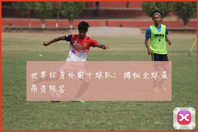 世界杯身价前十球队：揭秘全球最昂贵阵容