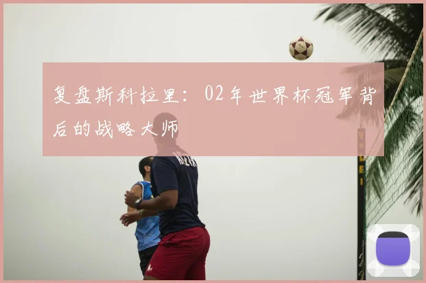 复盘斯科拉里：02年世界杯冠军背后的战略大师