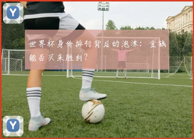 世界杯身价排行背后的泡沫:金钱能否买来胜利?