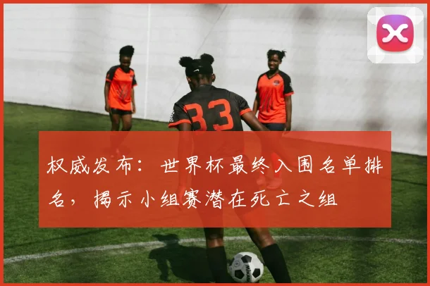 权威发布：世界杯最终入围名单排名，揭示小组赛潜在死亡之组
