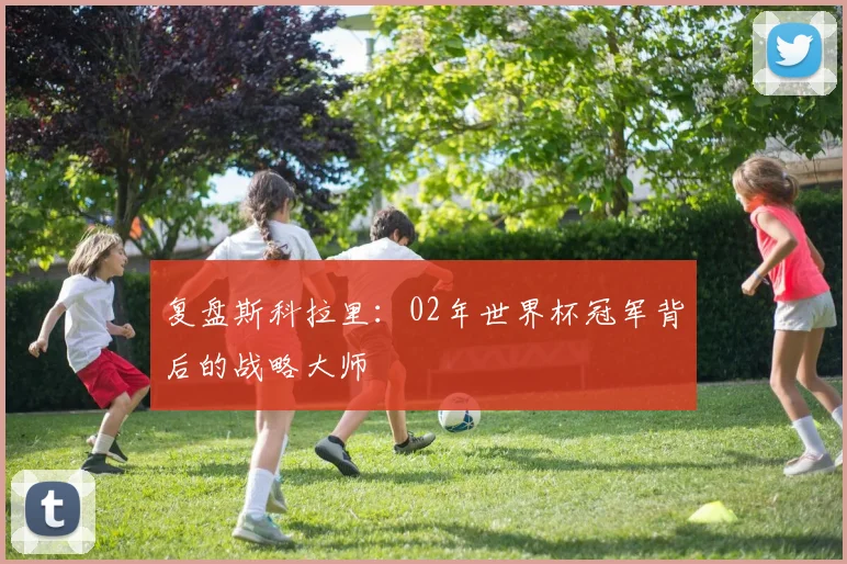 复盘斯科拉里：02年世界杯冠军背后的战略大师