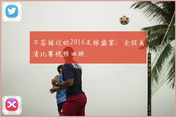 不容错过的2016足球盛宴：全程高清比赛视频回顾