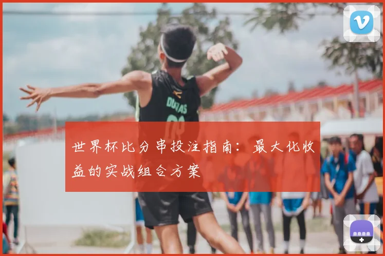 世界杯比分串投注指南:最大化收益的实战组合方案