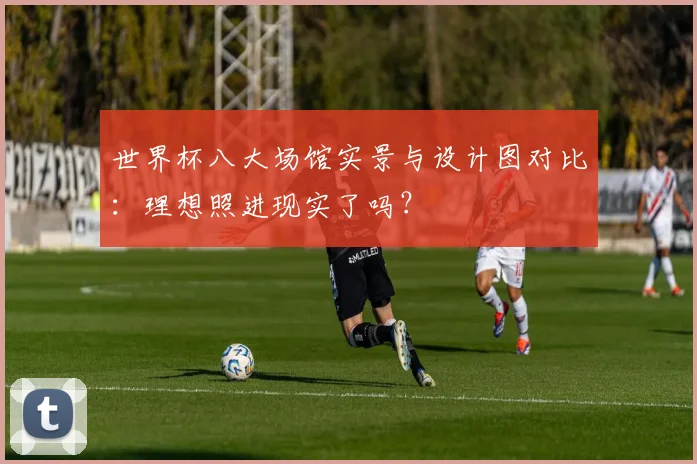 世界杯八大场馆实景与设计图对比:理想照进现实了吗?