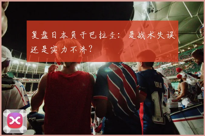 复盘日本负于巴拉圭：是战术失误还是实力不济？