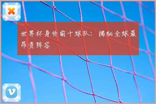 世界杯身价前十球队：揭秘全球最昂贵阵容