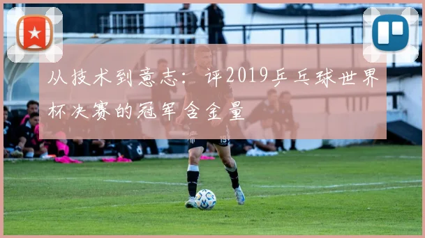 从技术到意志:评2019乒乓球世界杯决赛的冠军含金量