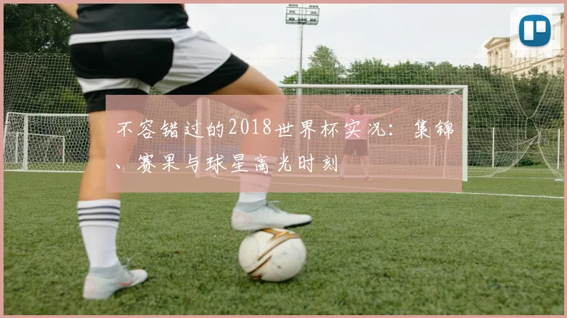 不容错过的2018世界杯实况：集锦、赛果与球星高光时刻