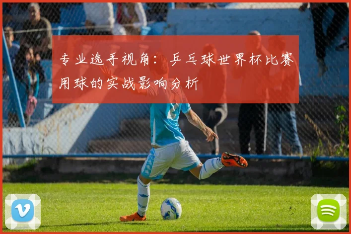 专业选手视角：乒乓球世界杯比赛用球的实战影响分析