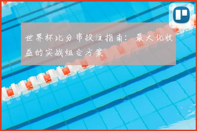 世界杯比分串投注指南：最大化收益的实战组合方案