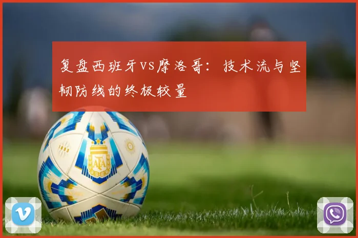 复盘西班牙vs摩洛哥：技术流与坚韧防线的终极较量