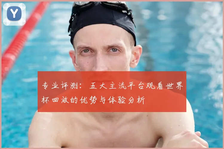 专业评测：五大主流平台观看世界杯回放的优势与体验分析